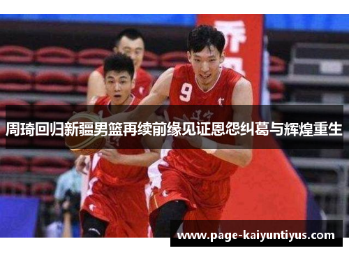 周琦回归新疆男篮再续前缘见证恩怨纠葛与辉煌重生 周琦回归新疆男篮再续前缘见证恩怨纠葛与辉煌重生