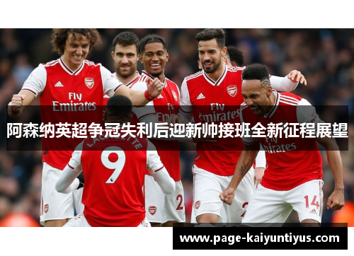 阿森纳英超争冠失利后迎新帅接班全新征程展望