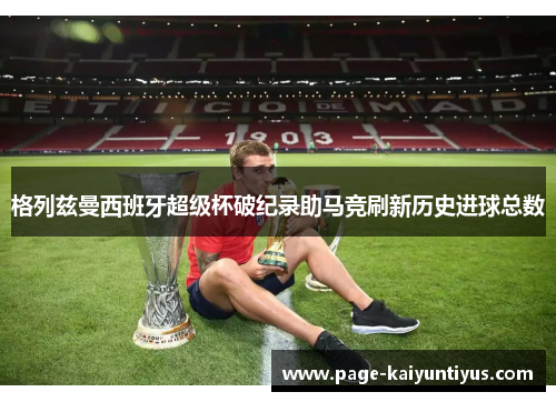 格列兹曼西班牙超级杯破纪录助马竞刷新历史进球总数