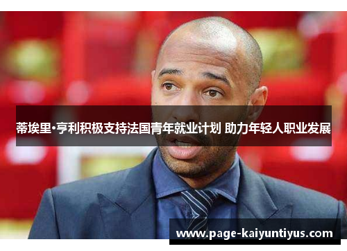 蒂埃里·亨利积极支持法国青年就业计划 助力年轻人职业发展