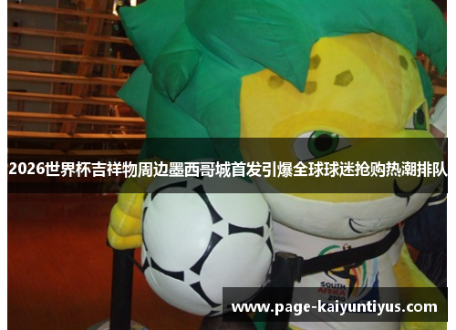 2026世界杯吉祥物周边墨西哥城首发引爆全球球迷抢购热潮排队